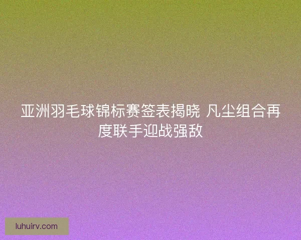 亚洲羽毛球锦标赛签表揭晓 凡尘组合再度联手迎战强敌