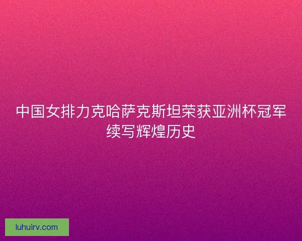中国女排力克哈萨克斯坦荣获亚洲杯冠军续写辉煌历史