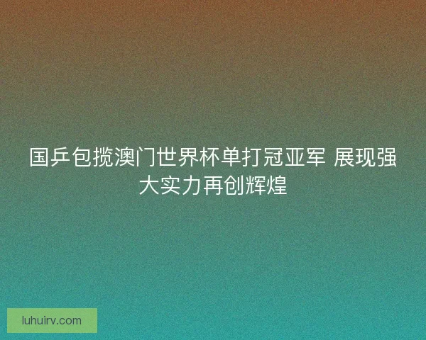 国乒包揽澳门世界杯单打冠亚军 展现强大实力再创辉煌