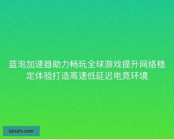 蓝泡加速器助力畅玩全球游戏提升网络稳定体验打造高速低延迟电竞环境