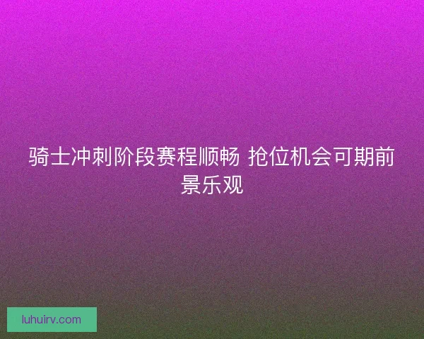 骑士冲刺阶段赛程顺畅 抢位机会可期前景乐观