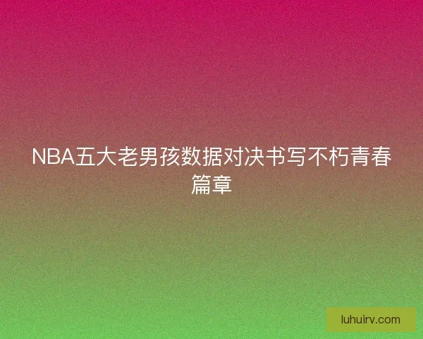 NBA五大老男孩数据对决书写不朽青春篇章