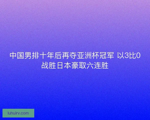 中国男排十年后再夺亚洲杯冠军 以3比0战胜日本豪取六连胜