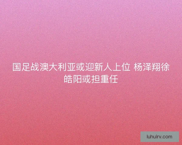 国足战澳大利亚或迎新人上位 杨泽翔徐皓阳或担重任